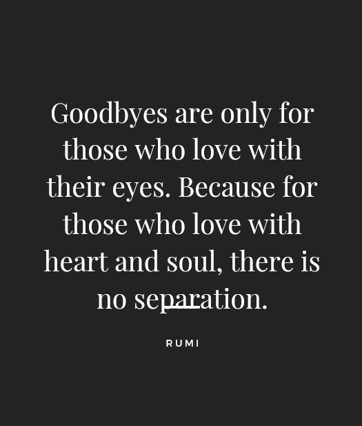 “Goodbyes are only for those who love with their eyes. Because for those who love with heart and soul, there is no separation.” — Rumi. Grief Quotes