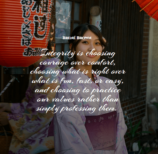 “Integrity is choosing courage over comfort; choosing what is right over what is fun, fast, or easy; and choosing to practice our values rather than simply professing them.” – Brené Brown